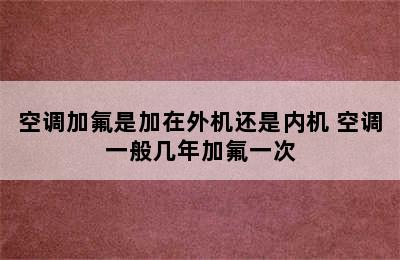 空调加氟是加在外机还是内机 空调一般几年加氟一次